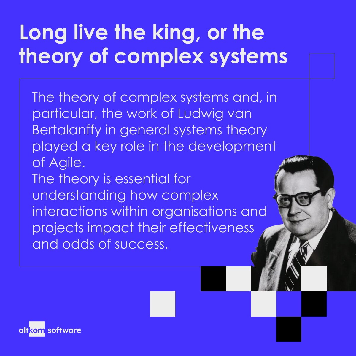 Long live the king, or the theory of complex systems: The theory of complex systems and, in particular, the work of Ludwig van Bertalanffy in general systems theory played a key role in the development of Agile. The theory is essential for understanding how complex interactions within organisations and projects impact their effectiveness and odds of success.