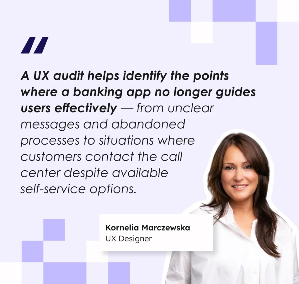 A UX audit helps identify the points where a banking app no longer guides users effectively — from unclear messages and abandoned processes to situations where customers contact the call center despite available self-service options. - Kornelia Marczewska, UX Designer